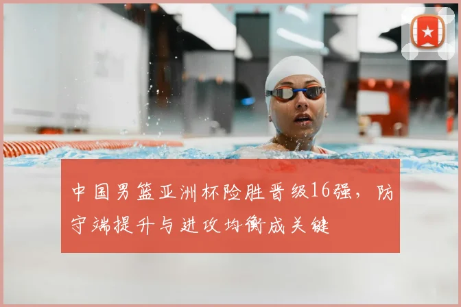 中国男篮亚洲杯险胜晋级16强，防守端提升与进攻均衡成关键
