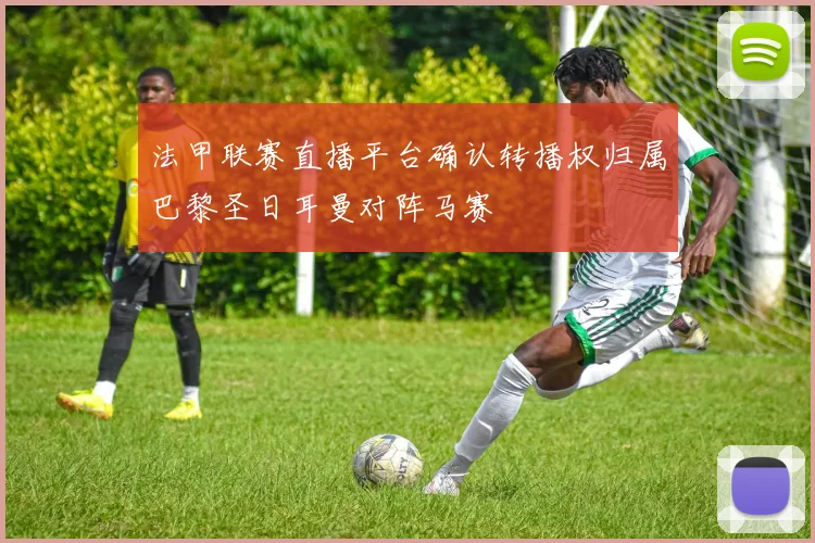 法甲联赛直播平台确认转播权归属巴黎圣日耳曼对阵马赛