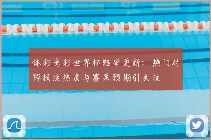 体彩竞彩世界杯赔率更新:热门对阵投注热度与赛果预期引关注