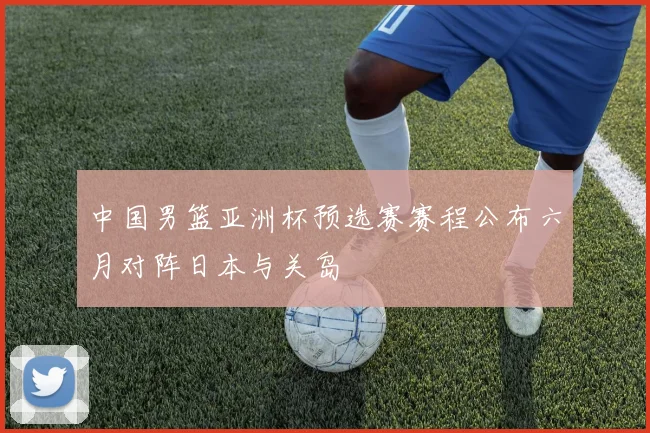 中国男篮亚洲杯预选赛赛程公布六月对阵日本与关岛
