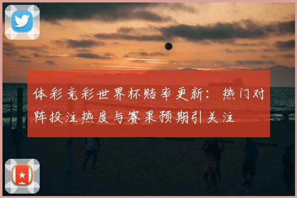 体彩竞彩世界杯赔率更新:热门对阵投注热度与赛果预期引关注