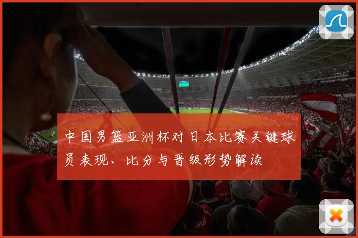 中国男篮亚洲杯对日本比赛关键球员表现、比分与晋级形势解读
