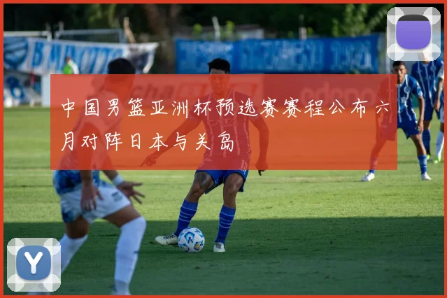 中国男篮亚洲杯预选赛赛程公布六月对阵日本与关岛