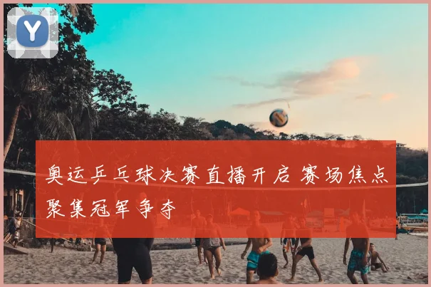 奥运乒乓球决赛直播开启 赛场焦点聚集冠军争夺