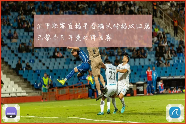 法甲联赛直播平台确认转播权归属巴黎圣日耳曼对阵马赛