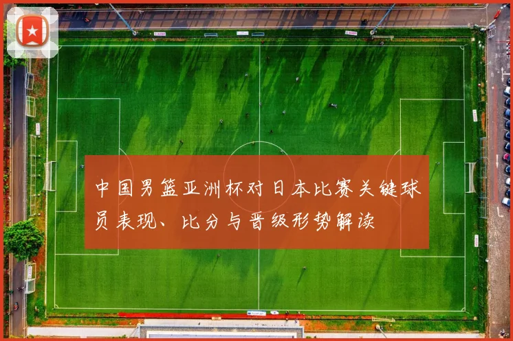 中国男篮亚洲杯对日本比赛关键球员表现、比分与晋级形势解读